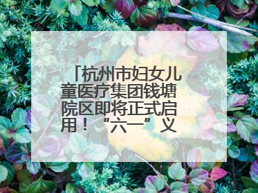 杭州市妇女儿童医疗集团钱塘院区即将正式启用！“六一”义诊活动来啦