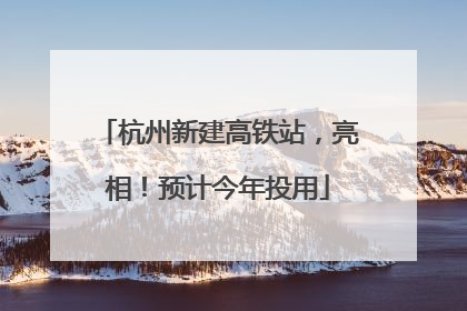 杭州新建高铁站，亮相！预计今年投用