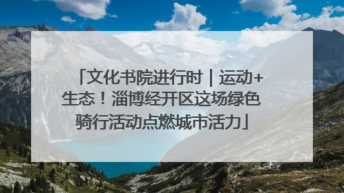 文化书院进行时｜运动+生态！淄博经开区这场绿色骑行活动点燃城市活力