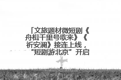 文旅题材微短剧《舟楫千里号歌来》《祈安澜》接连上线，“短剧游北京”开启大运河文化之旅