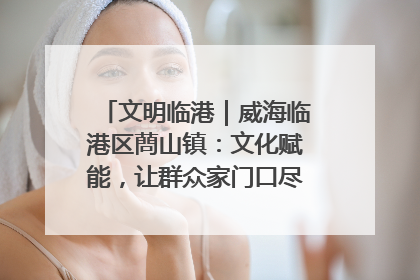 文明临港｜威海临港区蔄山镇：文化赋能，让群众家门口尽享幸福生活