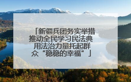 新疆兵团务实举措推动全民学习民法典 用法治力量托起群众“稳稳的幸福”