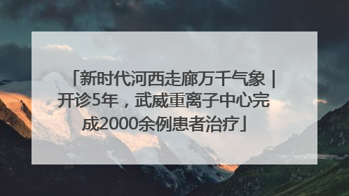 新时代河西走廊万千气象｜开诊5年，武威重离子中心完成2000余例患者治疗