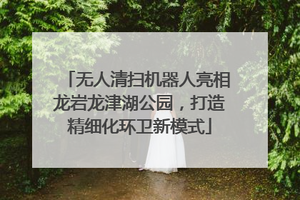 无人清扫机器人亮相龙岩龙津湖公园，打造精细化环卫新模式