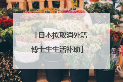 日本拟取消外籍博士生生活补助