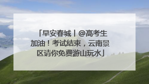 早安春城丨@高考生 加油！考试结束，云南景区请你免费游山玩水