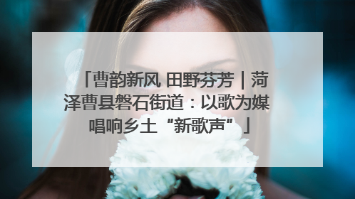曹韵新风 田野芬芳｜菏泽曹县磐石街道：以歌为媒 唱响乡土“新歌声”