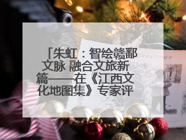 朱虹：智绘赣鄱文脉 融合文旅新篇——在《江西文化地图集》专家评审会上的演讲