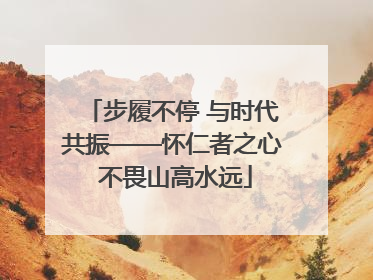 步履不停 与时代共振——怀仁者之心 不畏山高水远