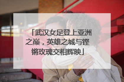 武汉女足登上亚洲之巅，英雄之城与铿锵玫瑰交相辉映