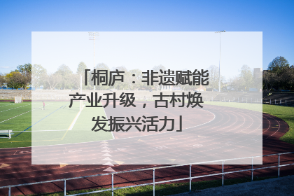 桐庐：非遗赋能产业升级，古村焕发振兴活力