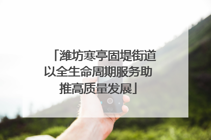 潍坊寒亭固堤街道以全生命周期服务助推高质量发展