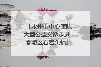 永州市中心医院大型公益义诊走进零陵区石岩头镇