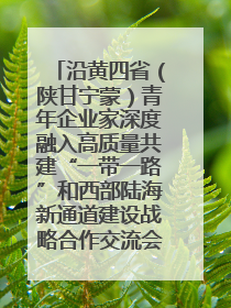 沿黄四省（陕甘宁蒙）青年企业家深度融入高质量共建“一带一路”和西部陆海新通道建设战略合作交流会在甘肃兰州召开