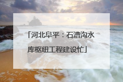 河北阜平：石漕沟水库枢纽工程建设忙