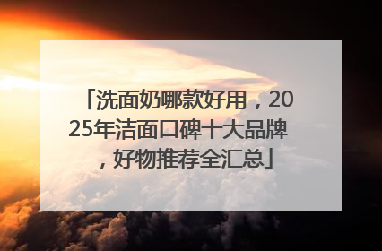 洗面奶哪款好用，2025年洁面口碑十大品牌，好物推荐全汇总