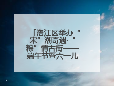 洛江区举办“宋”潮奇遇·“粽”情古街——端午节暨六一儿童节文化活动