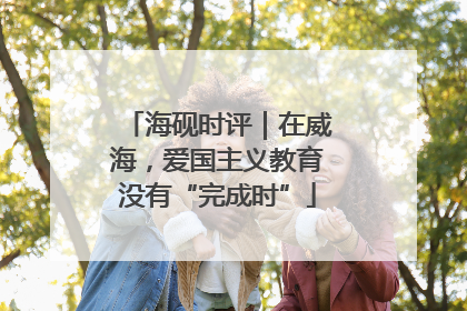 海砚时评｜在威海，爱国主义教育没有“完成时”