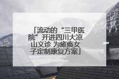 流动的“三甲医院”开进四川大凉山义诊 为瘫痪女子定制康复方案