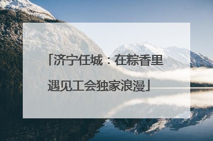 济宁任城：在粽香里遇见工会独家浪漫
