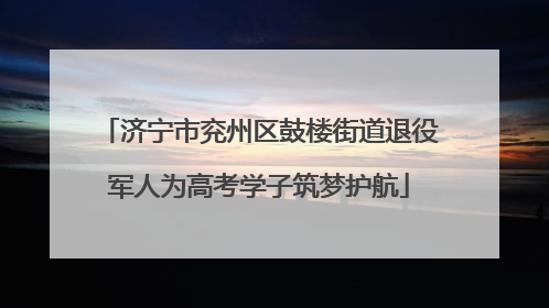 济宁市兖州区鼓楼街道退役军人为高考学子筑梦护航