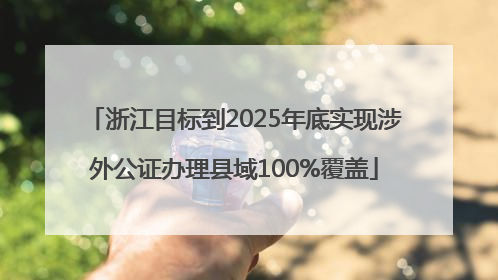 浙江目标到2025年底实现涉外公证办理县域100%覆盖