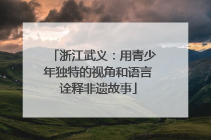 浙江武义：用青少年独特的视角和语言诠释非遗故事