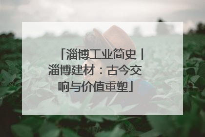 淄博工业简史丨淄博建材：古今交响与价值重塑