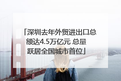 深圳去年外贸进出口总额达4.5万亿元 总量跃居全国城市首位