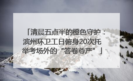清晨五点半的橙色守护：滨州环卫工日俯身20次托举考场外的“答卷尊严”