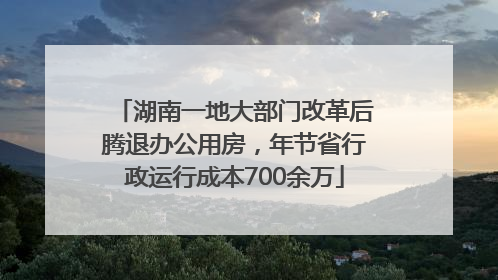 湖南一地大部门改革后腾退办公用房，年节省行政运行成本700余万
