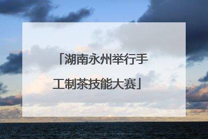 湖南永州举行手工制茶技能大赛