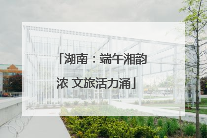 湖南：端午湘韵浓 文旅活力涌