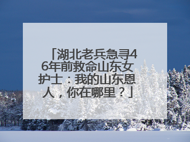 湖北老兵急寻46年前救命山东女护士：我的山东恩人，你在哪里？