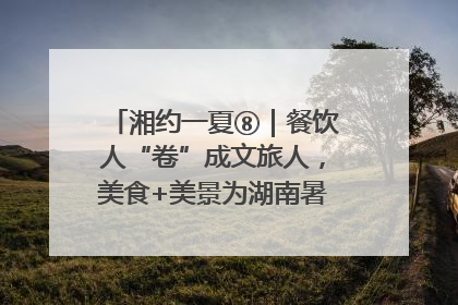 湘约一夏⑧｜餐饮人“卷”成文旅人，美食+美景为湖南暑期旅游上大分