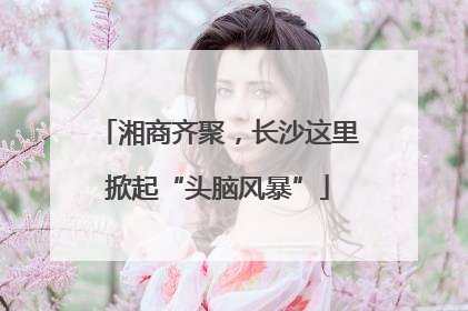 湘商齐聚，长沙这里掀起“头脑风暴”