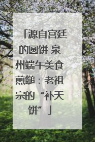 源自宫廷的圆饼 泉州端午美食煎䭔：老祖宗的“补天饼”