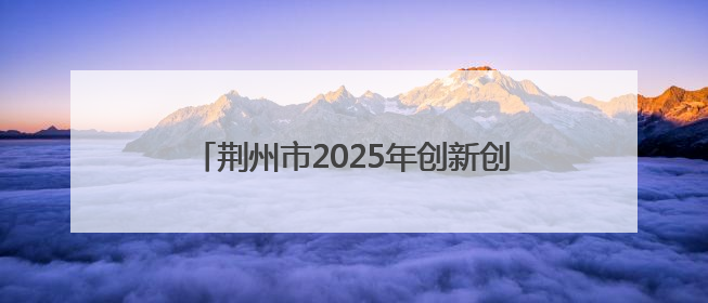 荆州市2025年创新创业大赛启动 四大赛道助力产业升级与人才集聚