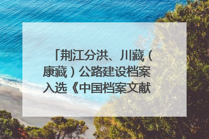 荆江分洪、川藏（康藏）公路建设档案入选《中国档案文献遗产名录》