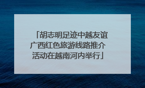 胡志明足迹中越友谊广西红色旅游线路推介活动在越南河内举行