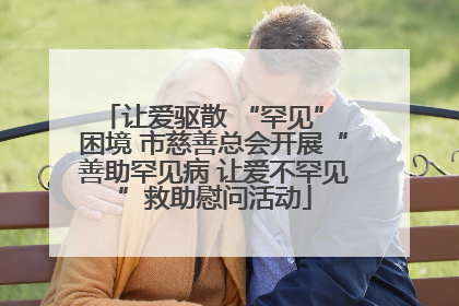 让爱驱散 “罕见” 困境 市慈善总会开展“善助罕见病 让爱不罕见”救助慰问活动