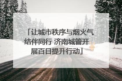 让城市秩序与烟火气结伴同行 济南城管开展百日提升行动