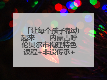 让每个孩子都动起来——内蒙古呼伦贝尔市构建特色课程+非遗传承+赛事体系校园体育生态链