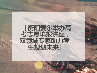 衡阳爱尔举办高考志愿填报讲座，双领域专家助力考生规划未来