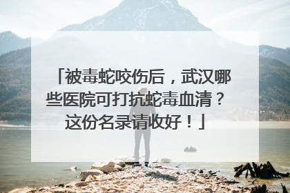 被毒蛇咬伤后，武汉哪些医院可打抗蛇毒血清？这份名录请收好！