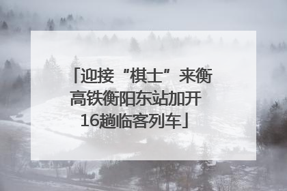 迎接“棋士”来衡 高铁衡阳东站加开16趟临客列车