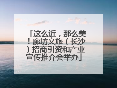 这么近，那么美！廊坊文旅（长沙）招商引资和产业宣传推介会举办