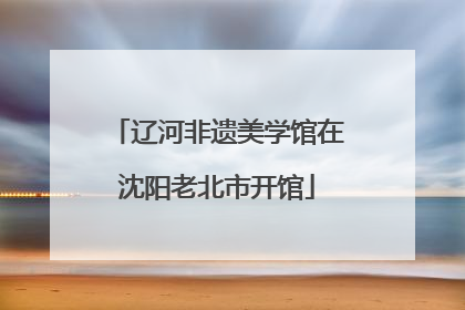 辽河非遗美学馆在沈阳老北市开馆