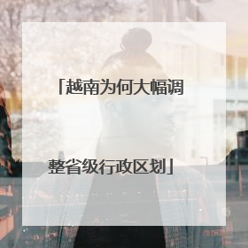 越南为何大幅调整省级行政区划