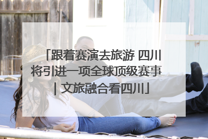 跟着赛演去旅游 四川将引进一项全球顶级赛事｜文旅融合看四川